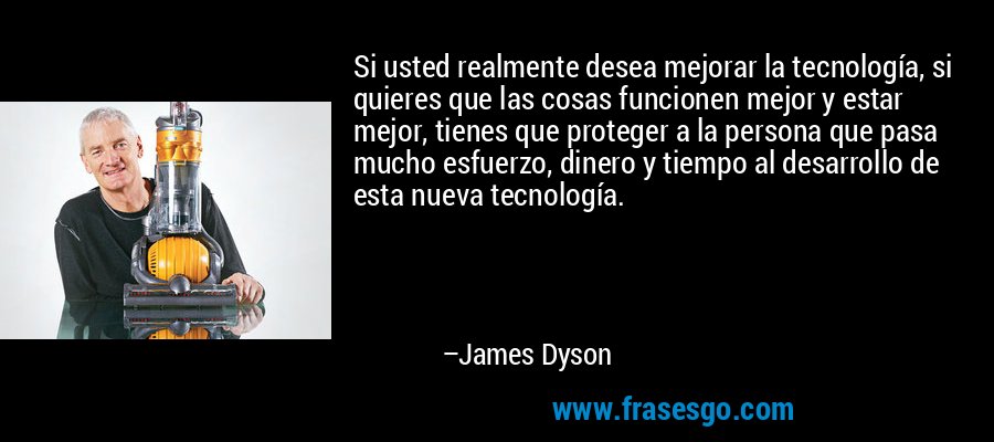 Si usted realmente desea mejorar la tecnología, si quieres que las cosas funcionen mejor y estar mejor, tienes que proteger a la persona que pasa mucho esfuerzo, dinero y tiempo al desarrollo de esta nueva tecnología. – James Dyson