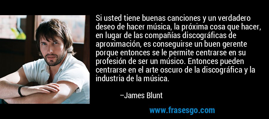 Si usted tiene buenas canciones y un verdadero deseo de hacer música, la próxima cosa que hacer, en lugar de las compañías discográficas de aproximación, es conseguirse un buen gerente porque entonces se le permite centrarse en su profesión de ser un músico. Entonces pueden centrarse en el arte oscuro de la discográfica y la industria de la música. – James Blunt