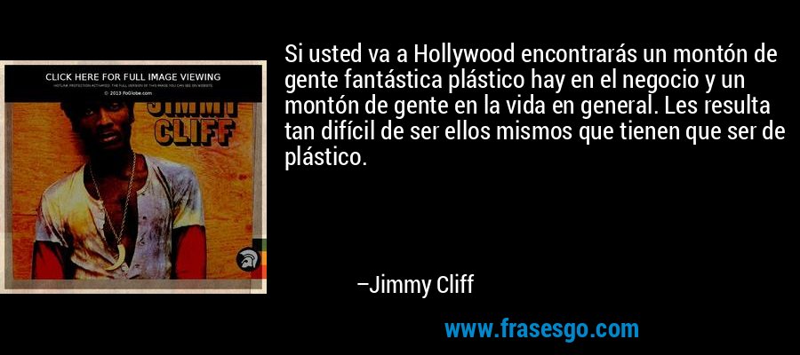 Si usted va a Hollywood encontrarás un montón de gente fantástica plástico hay en el negocio y un montón de gente en la vida en general. Les resulta tan difícil de ser ellos mismos que tienen que ser de plástico. – Jimmy Cliff