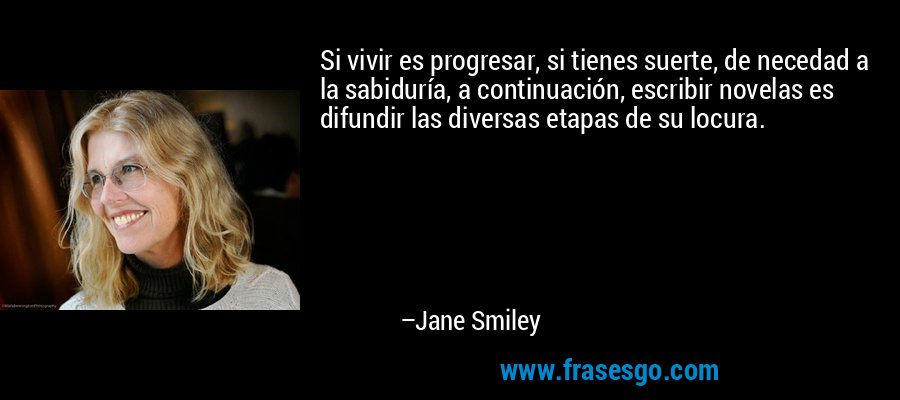 Si vivir es progresar, si tienes suerte, de necedad a la sabiduría, a continuación, escribir novelas es difundir las diversas etapas de su locura. – Jane Smiley