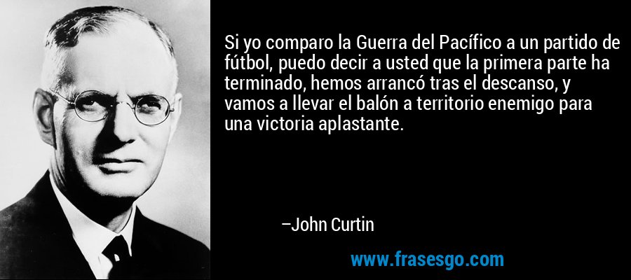 Si yo comparo la Guerra del Pacífico a un partido de fútbol, ​​puedo decir a usted que la primera parte ha terminado, hemos arrancó tras el descanso, y vamos a llevar el balón a territorio enemigo para una victoria aplastante. – John Curtin