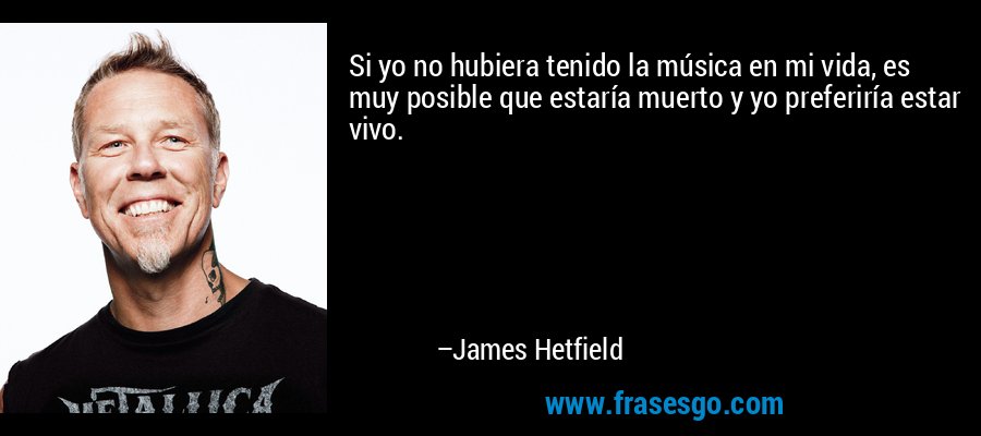 Si yo no hubiera tenido la música en mi vida, es muy posible que estaría muerto y yo preferiría estar vivo. – James Hetfield