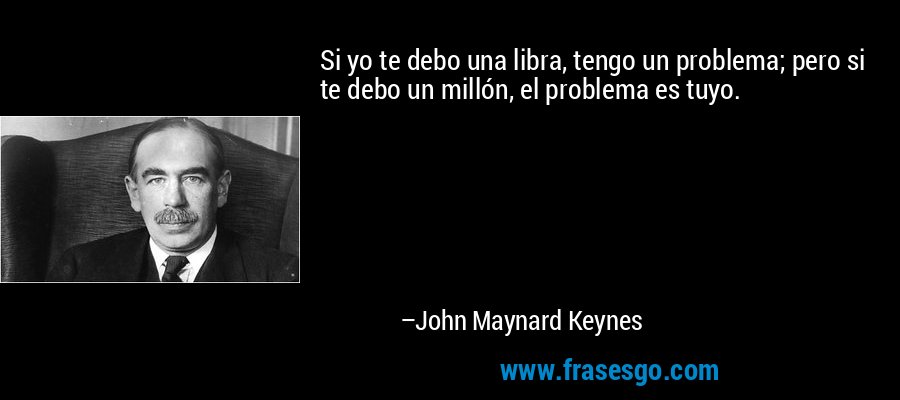 Si yo te debo una libra, tengo un problema; pero si te debo un millón, el problema es tuyo. – John Maynard Keynes
