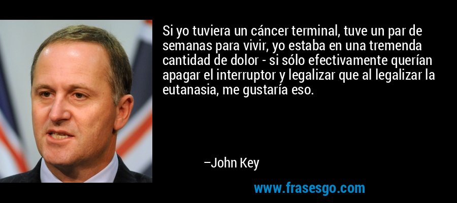 Si yo tuviera un cáncer terminal, tuve un par de semanas para vivir, yo estaba en una tremenda cantidad de dolor - si sólo efectivamente querían apagar el interruptor y legalizar que al legalizar la eutanasia, me gustaría eso. – John Key