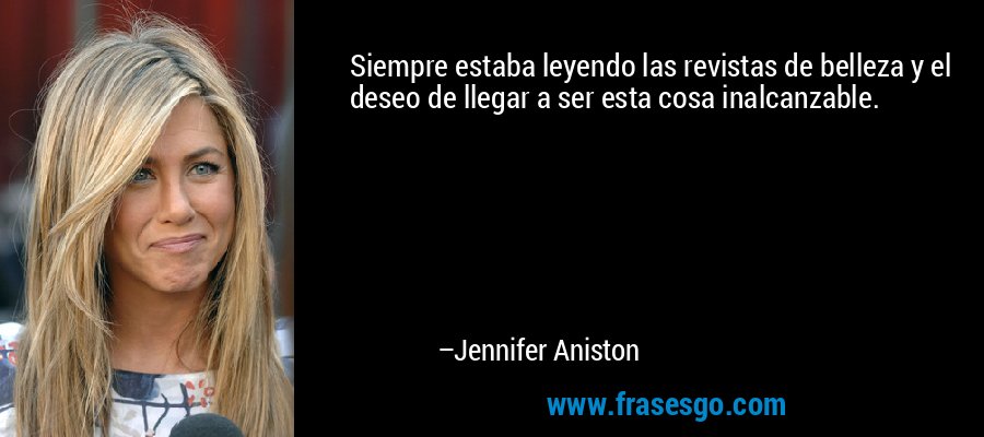Siempre estaba leyendo las revistas de belleza y el deseo de llegar a ser esta cosa inalcanzable. – Jennifer Aniston