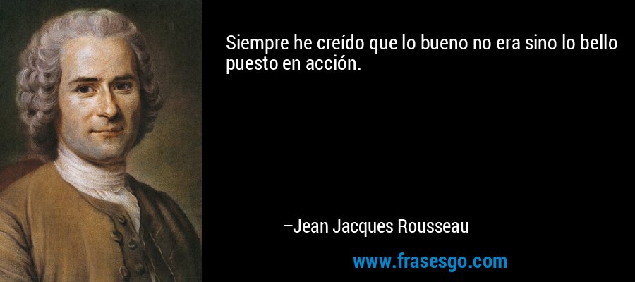 Siempre he creído que lo bueno no era sino lo bello puesto en acción. – Jean Jacques Rousseau