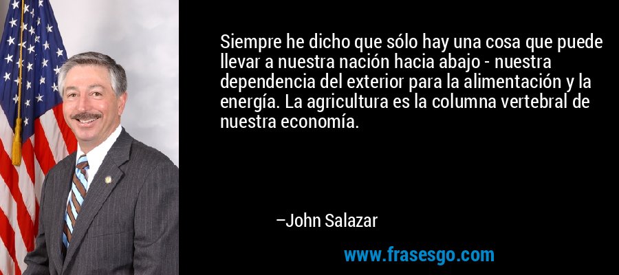 Siempre he dicho que sólo hay una cosa que puede llevar a nuestra nación hacia abajo - nuestra dependencia del exterior para la alimentación y la energía. La agricultura es la columna vertebral de nuestra economía. – John Salazar