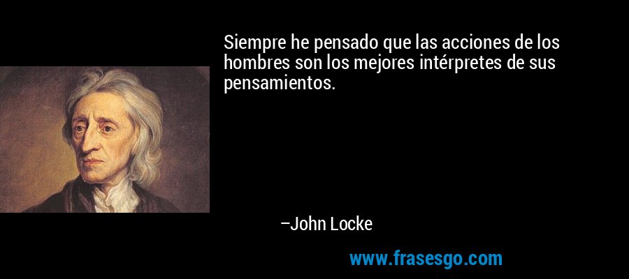Siempre he pensado que las acciones de los hombres son los mejores intérpretes de sus pensamientos. – John Locke