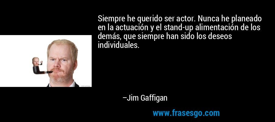 Siempre he querido ser actor. Nunca he planeado en la actuación y el stand-up alimentación de los demás, que siempre han sido los deseos individuales. – Jim Gaffigan