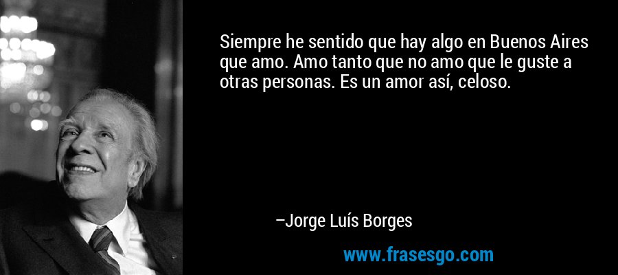 Siempre he sentido que hay algo en Buenos Aires que amo. Amo tanto que no amo que le guste a otras personas. Es un amor así, celoso. – Jorge Luís Borges