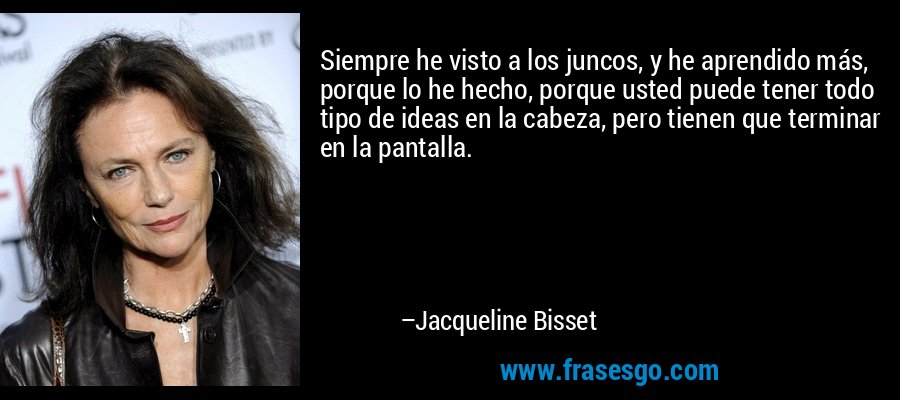 Siempre he visto a los juncos, y he aprendido más, porque lo he hecho, porque usted puede tener todo tipo de ideas en la cabeza, pero tienen que terminar en la pantalla. – Jacqueline Bisset