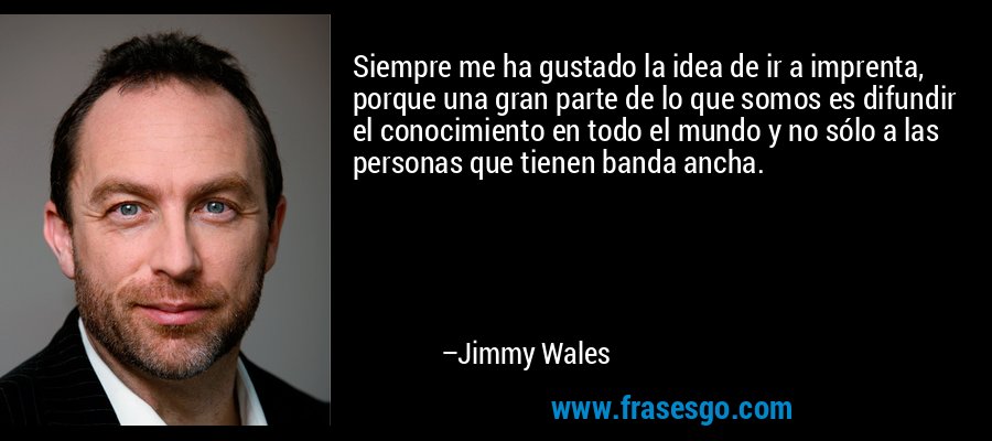 Siempre me ha gustado la idea de ir a imprenta, porque una gran parte de lo que somos es difundir el conocimiento en todo el mundo y no sólo a las personas que tienen banda ancha. – Jimmy Wales