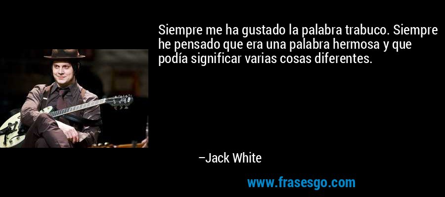 Siempre me ha gustado la palabra trabuco. Siempre he pensado que era una palabra hermosa y que podía significar varias cosas diferentes. – Jack White