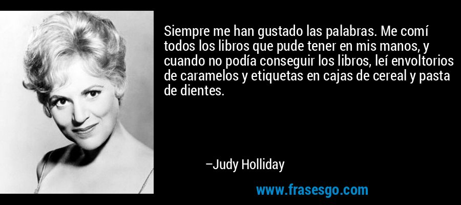 Siempre me han gustado las palabras. Me comí todos los libros que pude tener en mis manos, y cuando no podía conseguir los libros, leí envoltorios de caramelos y etiquetas en cajas de cereal y pasta de dientes. – Judy Holliday