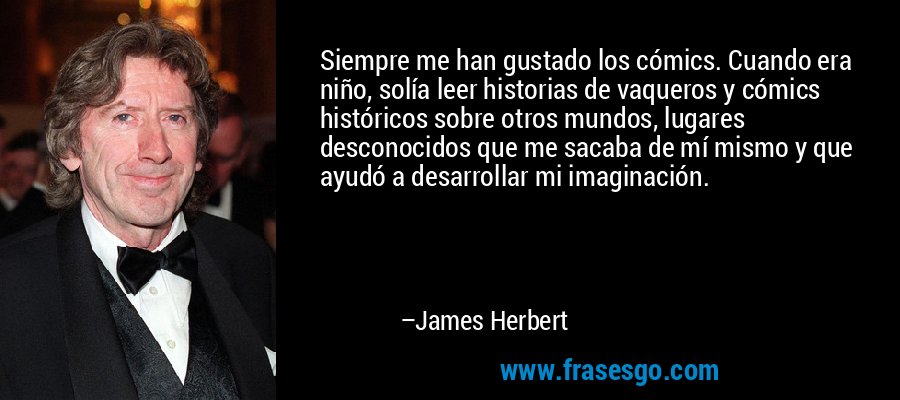 Siempre me han gustado los cómics. Cuando era niño, solía leer historias de vaqueros y cómics históricos sobre otros mundos, lugares desconocidos que me sacaba de mí mismo y que ayudó a desarrollar mi imaginación. – James Herbert
