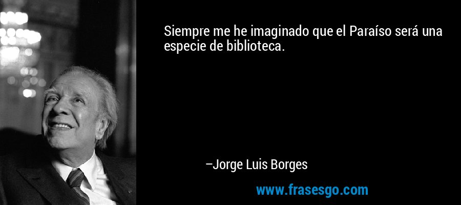 Siempre me he imaginado que el Paraíso será una especie de biblioteca. – Jorge Luis Borges