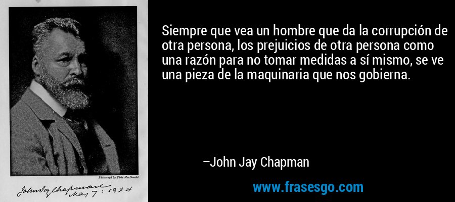 Siempre que vea un hombre que da la corrupción de otra persona, los prejuicios de otra persona como una razón para no tomar medidas a sí mismo, se ve una pieza de la maquinaria que nos gobierna. – John Jay Chapman