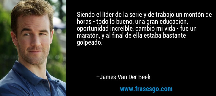 Siendo el líder de la serie y de trabajo un montón de horas - todo lo bueno, una gran educación, oportunidad increíble, cambió mi vida - fue un maratón, y al final de ella estaba bastante golpeado. – James Van Der Beek