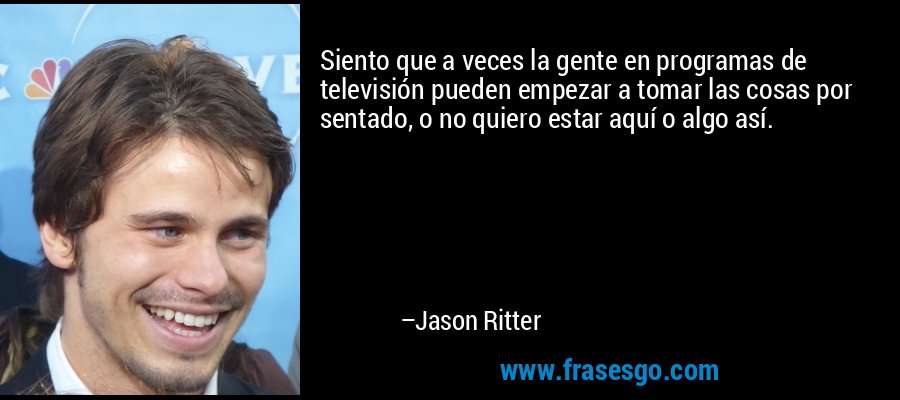 Siento que a veces la gente en programas de televisión pueden empezar a tomar las cosas por sentado, o no quiero estar aquí o algo así. – Jason Ritter
