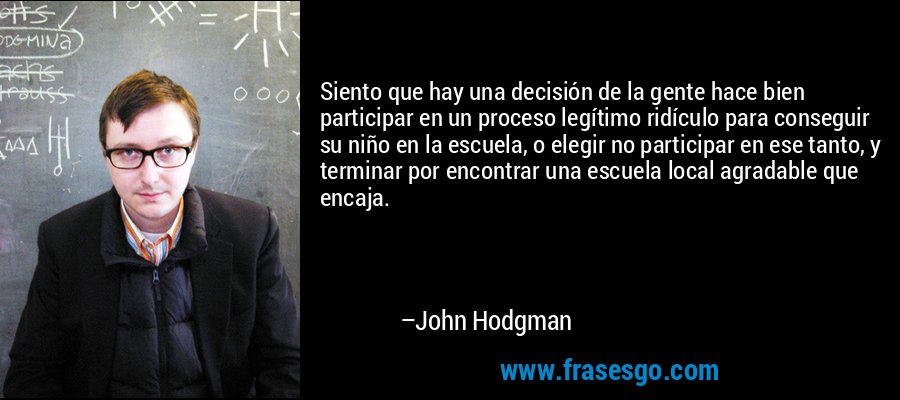 Siento que hay una decisión de la gente hace bien participar en un proceso legítimo ridículo para conseguir su niño en la escuela, o elegir no participar en ese tanto, y terminar por encontrar una escuela local agradable que encaja. – John Hodgman