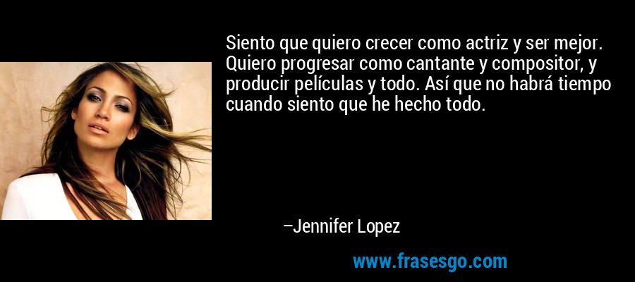 Siento que quiero crecer como actriz y ser mejor. Quiero progresar como cantante y compositor, y producir películas y todo. Así que no habrá tiempo cuando siento que he hecho todo. – Jennifer Lopez