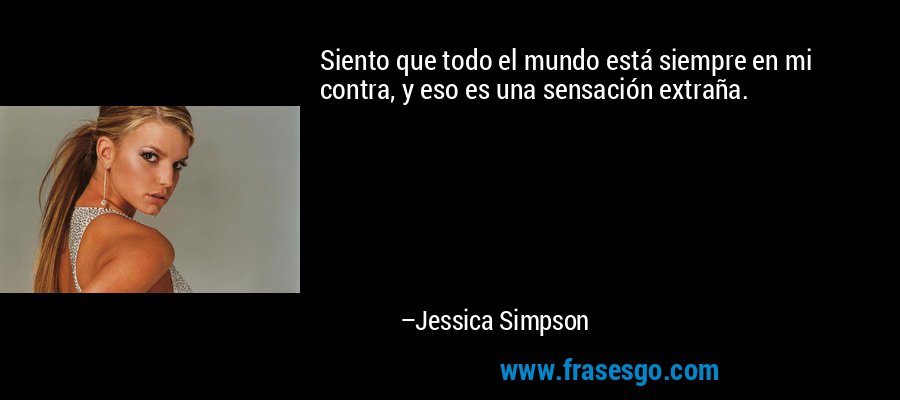 Siento que todo el mundo está siempre en mi contra, y eso es una sensación extraña. – Jessica Simpson