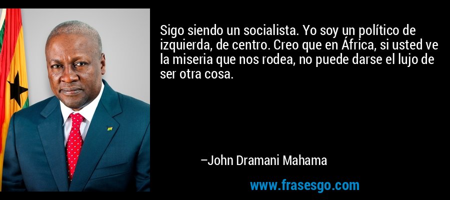 Sigo siendo un socialista. Yo soy un político de izquierda, de centro. Creo que en África, si usted ve la miseria que nos rodea, no puede darse el lujo de ser otra cosa. – John Dramani Mahama