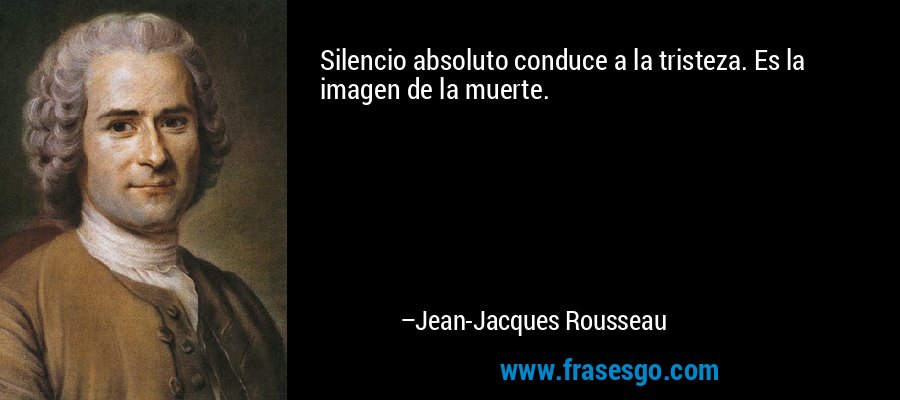 Silencio absoluto conduce a la tristeza. Es la imagen de la muerte. – Jean-Jacques Rousseau