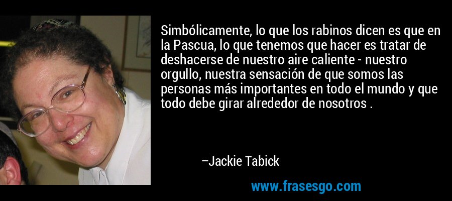 Simbólicamente, lo que los rabinos dicen es que en la Pascua, lo que tenemos que hacer es tratar de deshacerse de nuestro aire caliente - nuestro orgullo, nuestra sensación de que somos las personas más importantes en todo el mundo y que todo debe girar alrededor de nosotros . – Jackie Tabick