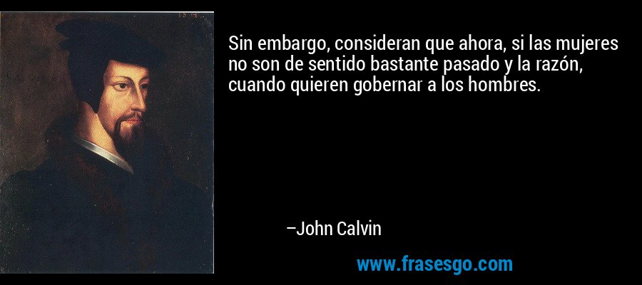 Sin embargo, consideran que ahora, si las mujeres no son de sentido bastante pasado y la razón, cuando quieren gobernar a los hombres. – John Calvin