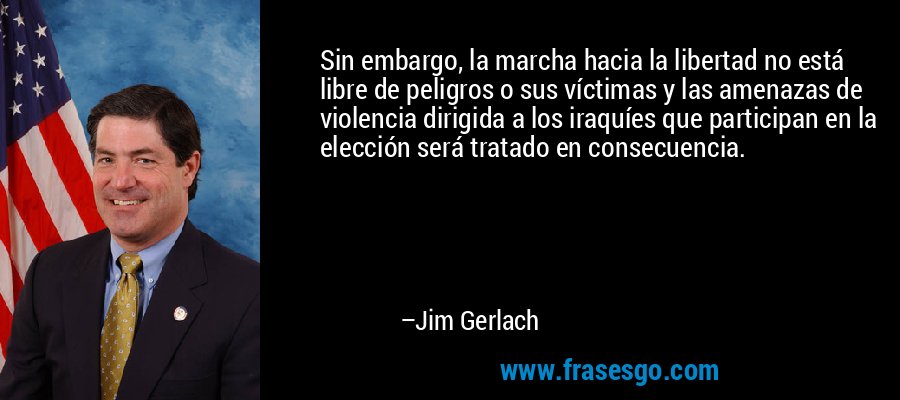 Sin embargo, la marcha hacia la libertad no está libre de peligros o sus víctimas y las amenazas de violencia dirigida a los iraquíes que participan en la elección será tratado en consecuencia. – Jim Gerlach