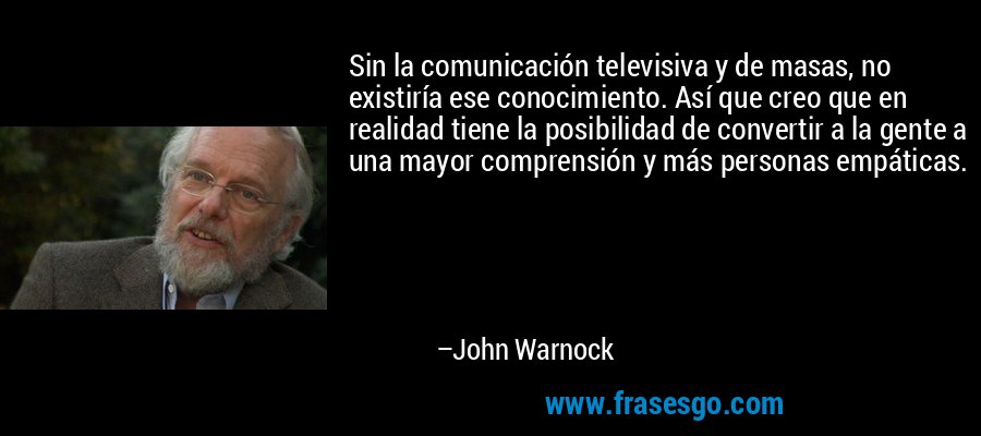 Sin la comunicación televisiva y de masas, no existiría ese conocimiento. Así que creo que en realidad tiene la posibilidad de convertir a la gente a una mayor comprensión y más personas empáticas. – John Warnock