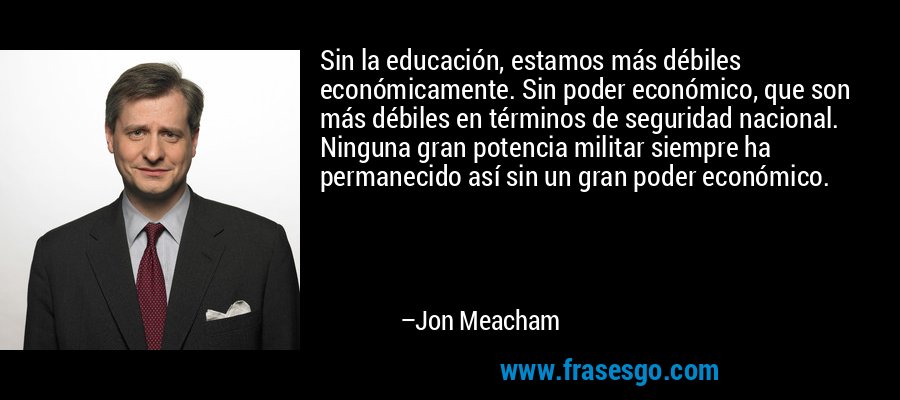 Sin la educación, estamos más débiles económicamente. Sin poder económico, que son más débiles en términos de seguridad nacional. Ninguna gran potencia militar siempre ha permanecido así sin un gran poder económico. – Jon Meacham