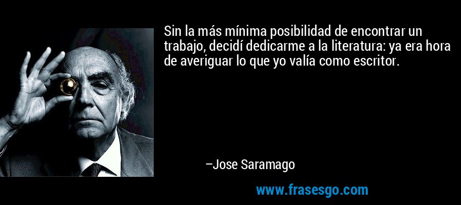 Sin la más mínima posibilidad de encontrar un trabajo, decidí dedicarme a la literatura: ya era hora de averiguar lo que yo valía como escritor. – Jose Saramago
