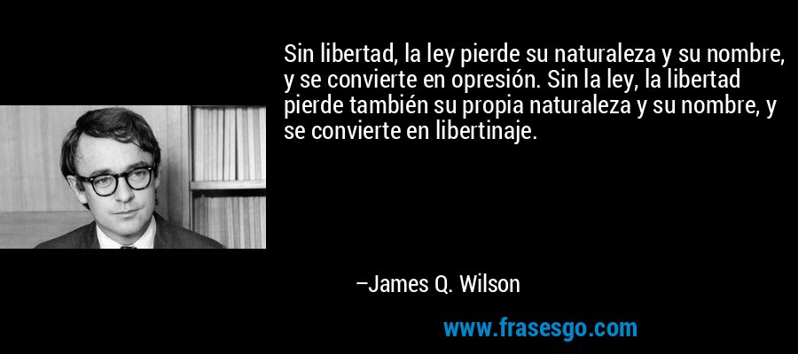 Sin libertad, la ley pierde su naturaleza y su nombre, y se convierte en opresión. Sin la ley, la libertad pierde también su propia naturaleza y su nombre, y se convierte en libertinaje. – James Q. Wilson