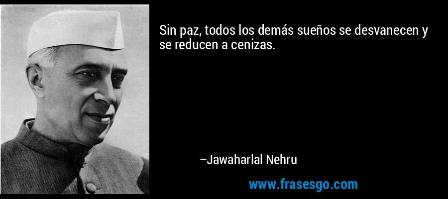 Sin paz, todos los demás sueños se desvanecen y se reducen a cenizas. – Jawaharlal Nehru