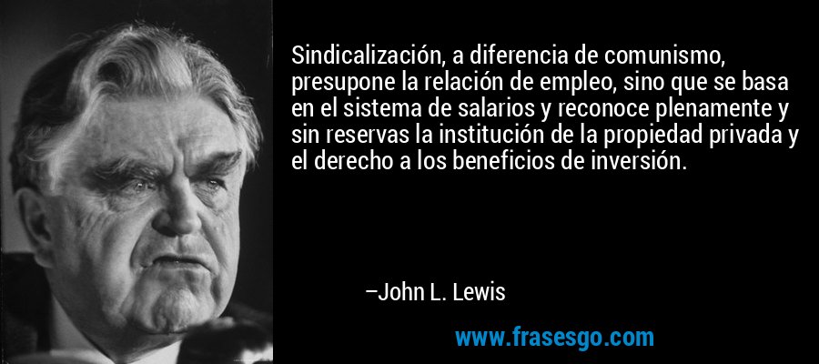 Sindicalización, a diferencia de comunismo, presupone la relación de empleo, sino que se basa en el sistema de salarios y reconoce plenamente y sin reservas la institución de la propiedad privada y el derecho a los beneficios de inversión. – John L. Lewis
