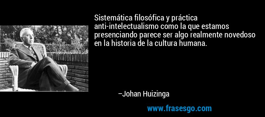 Sistemática filosófica y práctica anti-intelectualismo como la que estamos presenciando parece ser algo realmente novedoso en la historia de la cultura humana. – Johan Huizinga