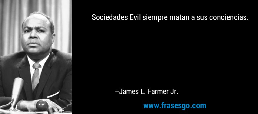 Sociedades Evil siempre matan a sus conciencias. – James L. Farmer Jr.