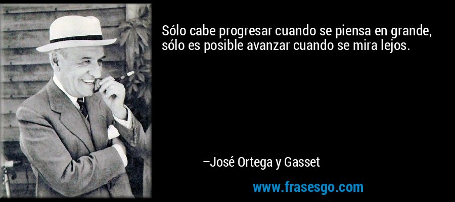 Sólo cabe progresar cuando se piensa en grande, sólo es posible avanzar cuando se mira lejos. – José Ortega y Gasset