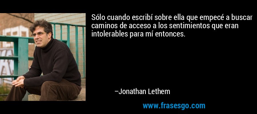 Sólo cuando escribí sobre ella que empecé a buscar caminos de acceso a los sentimientos que eran intolerables para mí entonces. – Jonathan Lethem