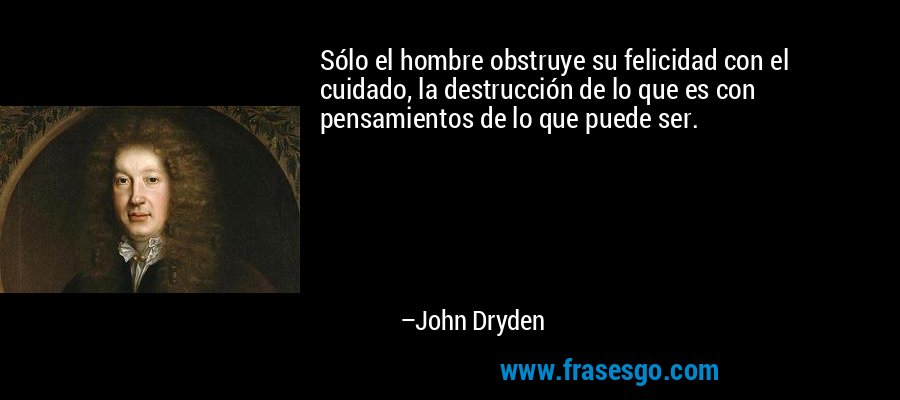 Sólo el hombre obstruye su felicidad con el cuidado, la destrucción de lo que es con pensamientos de lo que puede ser. – John Dryden