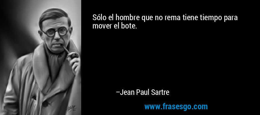 Sólo el hombre que no rema tiene tiempo para mover el bote. – Jean Paul Sartre