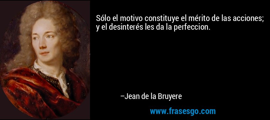 Sólo el motivo constituye el mérito de las acciones; y el desinterés les da la perfeccion. – Jean de la Bruyere