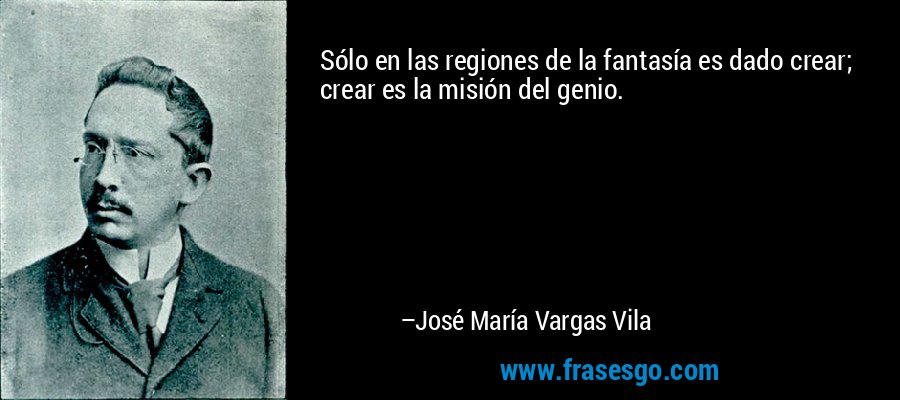 Sólo en las regiones de la fantasía es dado crear; crear es la misión del genio. – José María Vargas Vila
