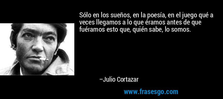 Sólo en los sueños, en la poesía, en el juego qué a veces llegamos a lo que éramos antes de que fuéramos esto que, quién sabe, lo somos. – Julio Cortazar