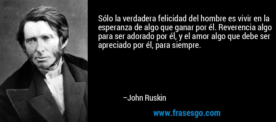 Sólo la verdadera felicidad del hombre es vivir en la esperanza de algo que ganar por él. Reverencia algo para ser adorado por él, y el amor algo que debe ser apreciado por él, para siempre. – John Ruskin