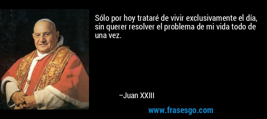 Sólo por hoy trataré de vivir exclusivamente el día, sin querer resolver el problema de mi vida todo de una vez. – Juan XXIII