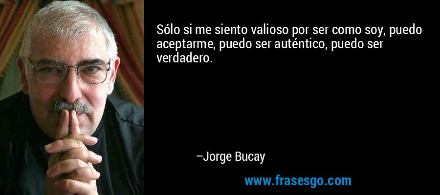 Sólo si me siento valioso por ser como soy, puedo aceptarme, puedo ser auténtico, puedo ser verdadero. – Jorge Bucay