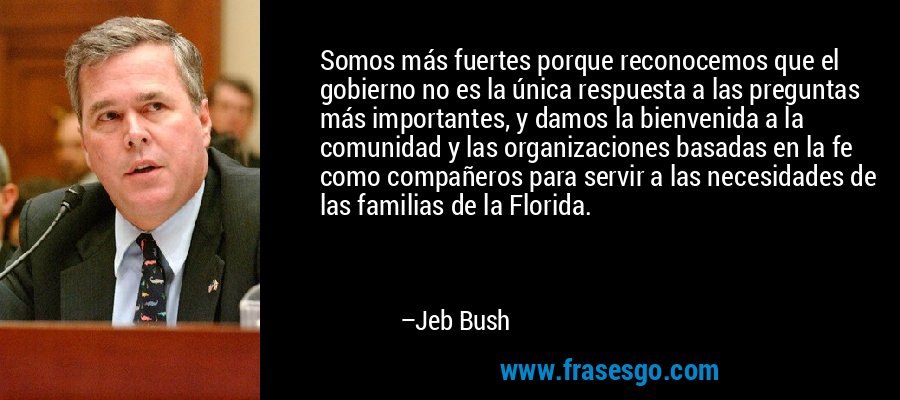 Somos más fuertes porque reconocemos que el gobierno no es la única respuesta a las preguntas más importantes, y damos la bienvenida a la comunidad y las organizaciones basadas en la fe como compañeros para servir a las necesidades de las familias de la Florida. – Jeb Bush
